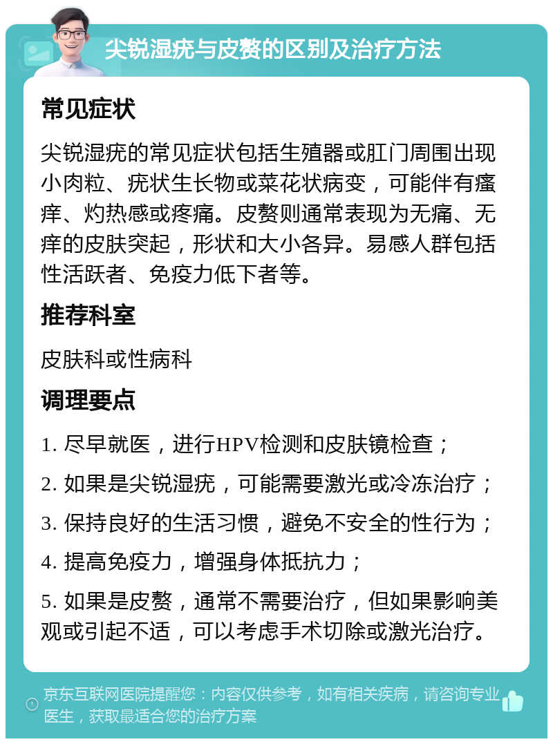 尖锐湿疣与皮赘的区别及治疗方法 常见症状 尖锐湿疣的常见症状包括生殖器或肛门周围出现小肉粒、疣状生长物或菜花状病变，可能伴有瘙痒、灼热感或疼痛。皮赘则通常表现为无痛、无痒的皮肤突起，形状和大小各异。易感人群包括性活跃者、免疫力低下者等。 推荐科室 皮肤科或性病科 调理要点 1. 尽早就医，进行HPV检测和皮肤镜检查； 2. 如果是尖锐湿疣，可能需要激光或冷冻治疗； 3. 保持良好的生活习惯，避免不安全的性行为； 4. 提高免疫力，增强身体抵抗力； 5. 如果是皮赘，通常不需要治疗，但如果影响美观或引起不适，可以考虑手术切除或激光治疗。