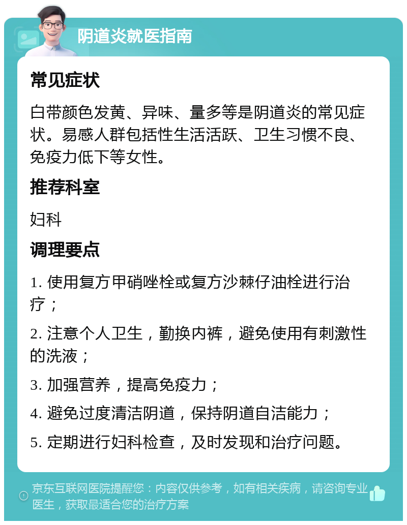 阴道炎就医指南 常见症状 白带颜色发黄、异味、量多等是阴道炎的常见症状。易感人群包括性生活活跃、卫生习惯不良、免疫力低下等女性。 推荐科室 妇科 调理要点 1. 使用复方甲硝唑栓或复方沙棘仔油栓进行治疗； 2. 注意个人卫生，勤换内裤，避免使用有刺激性的洗液； 3. 加强营养，提高免疫力； 4. 避免过度清洁阴道，保持阴道自洁能力； 5. 定期进行妇科检查，及时发现和治疗问题。