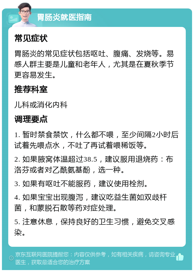 胃肠炎就医指南 常见症状 胃肠炎的常见症状包括呕吐、腹痛、发烧等。易感人群主要是儿童和老年人，尤其是在夏秋季节更容易发生。 推荐科室 儿科或消化内科 调理要点 1. 暂时禁食禁饮，什么都不喂，至少间隔2小时后试着先喂点水，不吐了再试着喂稀饭等。 2. 如果腋窝体温超过38.5，建议服用退烧药：布洛芬或者对乙酰氨基酚，选一种。 3. 如果有呕吐不能服药，建议使用栓剂。 4. 如果宝宝出现腹泻，建议吃益生菌如双歧杆菌，和蒙脱石散等药对症处理。 5. 注意休息，保持良好的卫生习惯，避免交叉感染。