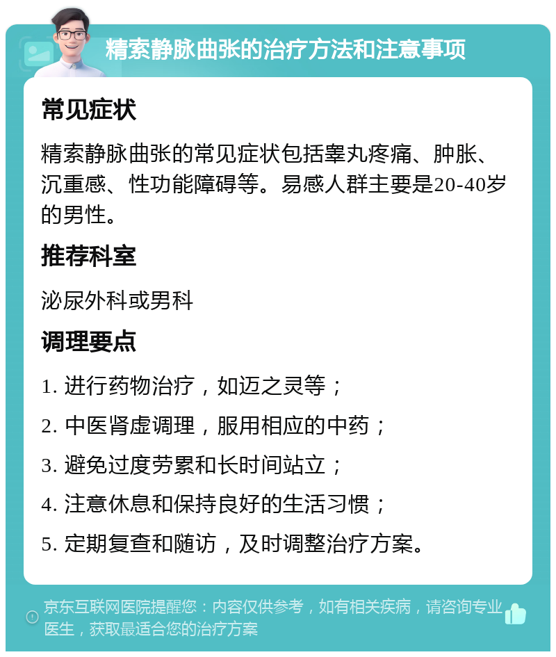 精索静脉曲张的治疗方法和注意事项 常见症状 精索静脉曲张的常见症状包括睾丸疼痛、肿胀、沉重感、性功能障碍等。易感人群主要是20-40岁的男性。 推荐科室 泌尿外科或男科 调理要点 1. 进行药物治疗，如迈之灵等； 2. 中医肾虚调理，服用相应的中药； 3. 避免过度劳累和长时间站立； 4. 注意休息和保持良好的生活习惯； 5. 定期复查和随访，及时调整治疗方案。