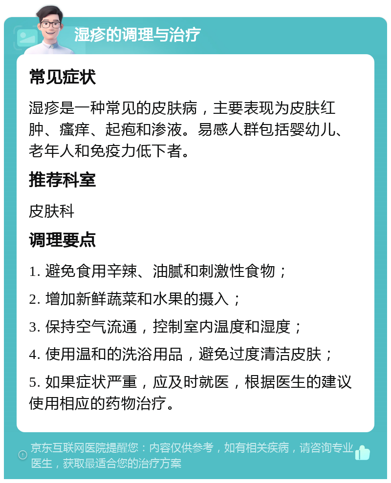 湿疹的调理与治疗 常见症状 湿疹是一种常见的皮肤病，主要表现为皮肤红肿、瘙痒、起疱和渗液。易感人群包括婴幼儿、老年人和免疫力低下者。 推荐科室 皮肤科 调理要点 1. 避免食用辛辣、油腻和刺激性食物； 2. 增加新鲜蔬菜和水果的摄入； 3. 保持空气流通，控制室内温度和湿度； 4. 使用温和的洗浴用品，避免过度清洁皮肤； 5. 如果症状严重，应及时就医，根据医生的建议使用相应的药物治疗。