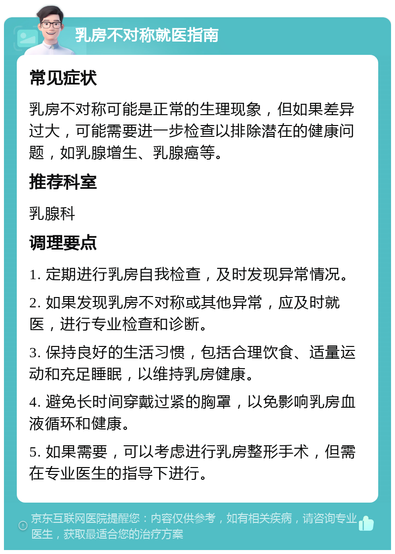 乳房不对称就医指南 常见症状 乳房不对称可能是正常的生理现象，但如果差异过大，可能需要进一步检查以排除潜在的健康问题，如乳腺增生、乳腺癌等。 推荐科室 乳腺科 调理要点 1. 定期进行乳房自我检查，及时发现异常情况。 2. 如果发现乳房不对称或其他异常，应及时就医，进行专业检查和诊断。 3. 保持良好的生活习惯，包括合理饮食、适量运动和充足睡眠，以维持乳房健康。 4. 避免长时间穿戴过紧的胸罩，以免影响乳房血液循环和健康。 5. 如果需要，可以考虑进行乳房整形手术，但需在专业医生的指导下进行。