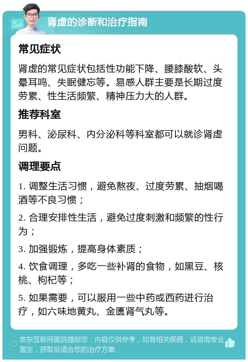 肾虚的诊断和治疗指南 常见症状 肾虚的常见症状包括性功能下降、腰膝酸软、头晕耳鸣、失眠健忘等。易感人群主要是长期过度劳累、性生活频繁、精神压力大的人群。 推荐科室 男科、泌尿科、内分泌科等科室都可以就诊肾虚问题。 调理要点 1. 调整生活习惯，避免熬夜、过度劳累、抽烟喝酒等不良习惯； 2. 合理安排性生活，避免过度刺激和频繁的性行为； 3. 加强锻炼，提高身体素质； 4. 饮食调理，多吃一些补肾的食物，如黑豆、核桃、枸杞等； 5. 如果需要，可以服用一些中药或西药进行治疗，如六味地黄丸、金匮肾气丸等。