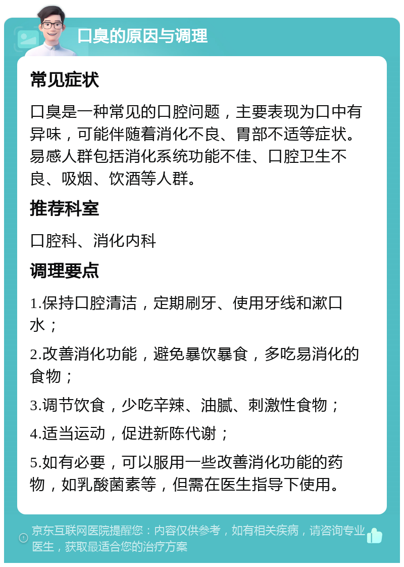 口臭的原因与调理 常见症状 口臭是一种常见的口腔问题，主要表现为口中有异味，可能伴随着消化不良、胃部不适等症状。易感人群包括消化系统功能不佳、口腔卫生不良、吸烟、饮酒等人群。 推荐科室 口腔科、消化内科 调理要点 1.保持口腔清洁，定期刷牙、使用牙线和漱口水； 2.改善消化功能，避免暴饮暴食，多吃易消化的食物； 3.调节饮食，少吃辛辣、油腻、刺激性食物； 4.适当运动，促进新陈代谢； 5.如有必要，可以服用一些改善消化功能的药物，如乳酸菌素等，但需在医生指导下使用。