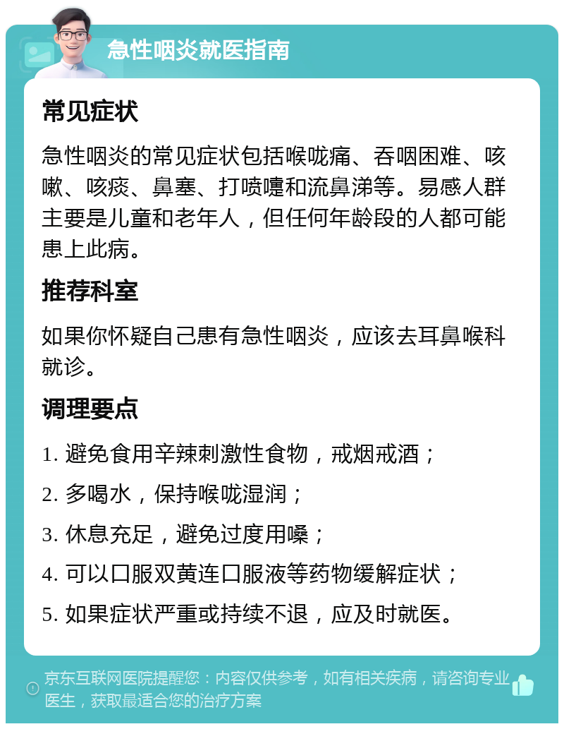 急性咽炎就医指南 常见症状 急性咽炎的常见症状包括喉咙痛、吞咽困难、咳嗽、咳痰、鼻塞、打喷嚏和流鼻涕等。易感人群主要是儿童和老年人，但任何年龄段的人都可能患上此病。 推荐科室 如果你怀疑自己患有急性咽炎，应该去耳鼻喉科就诊。 调理要点 1. 避免食用辛辣刺激性食物，戒烟戒酒； 2. 多喝水，保持喉咙湿润； 3. 休息充足，避免过度用嗓； 4. 可以口服双黄连口服液等药物缓解症状； 5. 如果症状严重或持续不退，应及时就医。