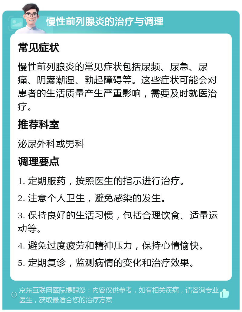 慢性前列腺炎的治疗与调理 常见症状 慢性前列腺炎的常见症状包括尿频、尿急、尿痛、阴囊潮湿、勃起障碍等。这些症状可能会对患者的生活质量产生严重影响，需要及时就医治疗。 推荐科室 泌尿外科或男科 调理要点 1. 定期服药，按照医生的指示进行治疗。 2. 注意个人卫生，避免感染的发生。 3. 保持良好的生活习惯，包括合理饮食、适量运动等。 4. 避免过度疲劳和精神压力，保持心情愉快。 5. 定期复诊，监测病情的变化和治疗效果。