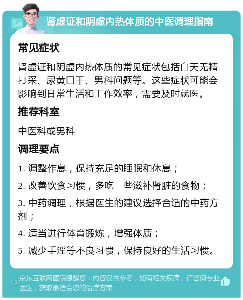 肾虚证和阴虚内热体质的中医调理指南 常见症状 肾虚证和阴虚内热体质的常见症状包括白天无精打采、尿黄口干、男科问题等。这些症状可能会影响到日常生活和工作效率，需要及时就医。 推荐科室 中医科或男科 调理要点 1. 调整作息，保持充足的睡眠和休息； 2. 改善饮食习惯，多吃一些滋补肾脏的食物； 3. 中药调理，根据医生的建议选择合适的中药方剂； 4. 适当进行体育锻炼，增强体质； 5. 减少手淫等不良习惯，保持良好的生活习惯。