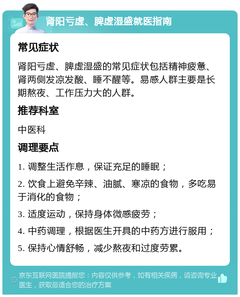 肾阳亏虚、脾虚湿盛就医指南 常见症状 肾阳亏虚、脾虚湿盛的常见症状包括精神疲惫、肾两侧发凉发酸、睡不醒等。易感人群主要是长期熬夜、工作压力大的人群。 推荐科室 中医科 调理要点 1. 调整生活作息，保证充足的睡眠； 2. 饮食上避免辛辣、油腻、寒凉的食物，多吃易于消化的食物； 3. 适度运动，保持身体微感疲劳； 4. 中药调理，根据医生开具的中药方进行服用； 5. 保持心情舒畅，减少熬夜和过度劳累。