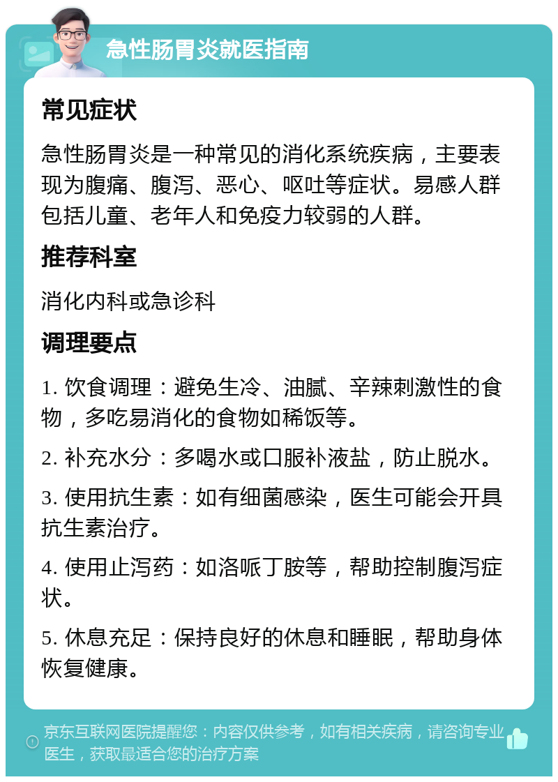 急性肠胃炎就医指南 常见症状 急性肠胃炎是一种常见的消化系统疾病，主要表现为腹痛、腹泻、恶心、呕吐等症状。易感人群包括儿童、老年人和免疫力较弱的人群。 推荐科室 消化内科或急诊科 调理要点 1. 饮食调理：避免生冷、油腻、辛辣刺激性的食物，多吃易消化的食物如稀饭等。 2. 补充水分：多喝水或口服补液盐，防止脱水。 3. 使用抗生素：如有细菌感染，医生可能会开具抗生素治疗。 4. 使用止泻药：如洛哌丁胺等，帮助控制腹泻症状。 5. 休息充足：保持良好的休息和睡眠，帮助身体恢复健康。