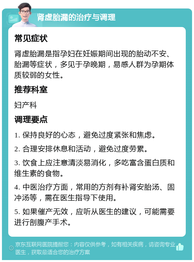 肾虚胎漏的治疗与调理 常见症状 肾虚胎漏是指孕妇在妊娠期间出现的胎动不安、胎漏等症状，多见于孕晚期，易感人群为孕期体质较弱的女性。 推荐科室 妇产科 调理要点 1. 保持良好的心态，避免过度紧张和焦虑。 2. 合理安排休息和活动，避免过度劳累。 3. 饮食上应注意清淡易消化，多吃富含蛋白质和维生素的食物。 4. 中医治疗方面，常用的方剂有补肾安胎汤、固冲汤等，需在医生指导下使用。 5. 如果催产无效，应听从医生的建议，可能需要进行剖腹产手术。