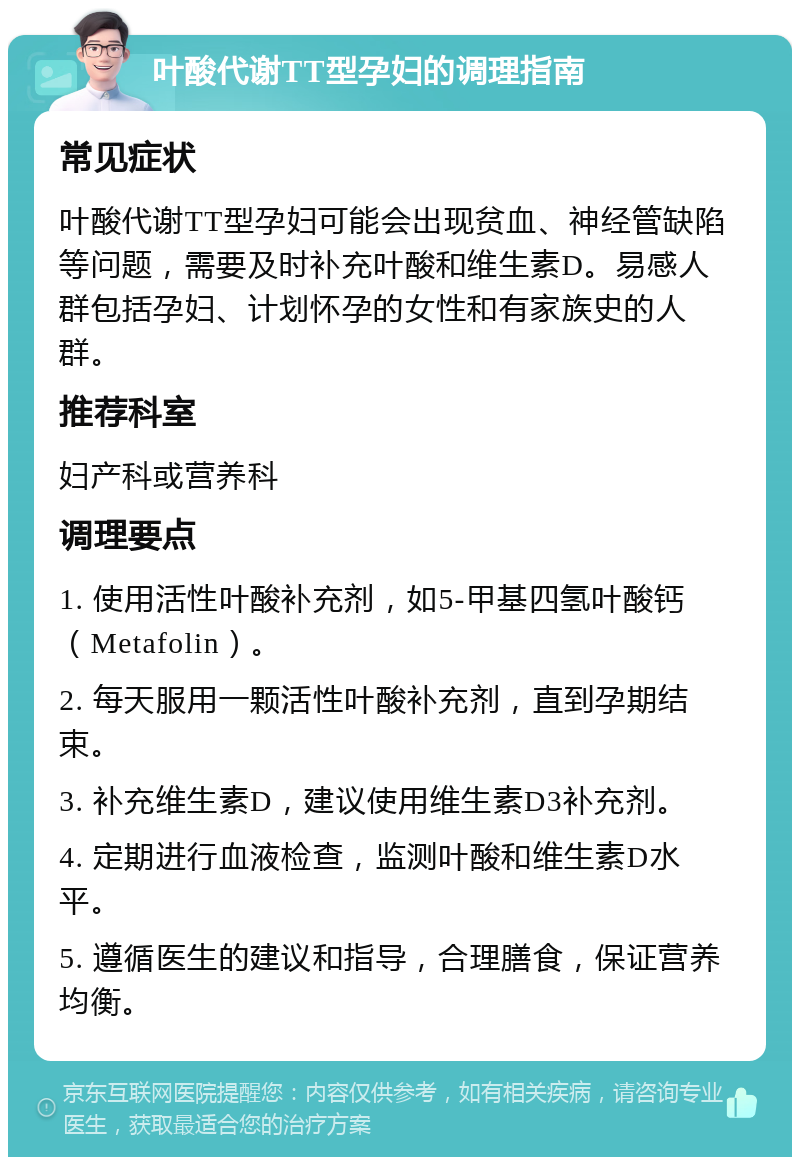 叶酸代谢TT型孕妇的调理指南 常见症状 叶酸代谢TT型孕妇可能会出现贫血、神经管缺陷等问题，需要及时补充叶酸和维生素D。易感人群包括孕妇、计划怀孕的女性和有家族史的人群。 推荐科室 妇产科或营养科 调理要点 1. 使用活性叶酸补充剂，如5-甲基四氢叶酸钙（Metafolin）。 2. 每天服用一颗活性叶酸补充剂，直到孕期结束。 3. 补充维生素D，建议使用维生素D3补充剂。 4. 定期进行血液检查，监测叶酸和维生素D水平。 5. 遵循医生的建议和指导，合理膳食，保证营养均衡。