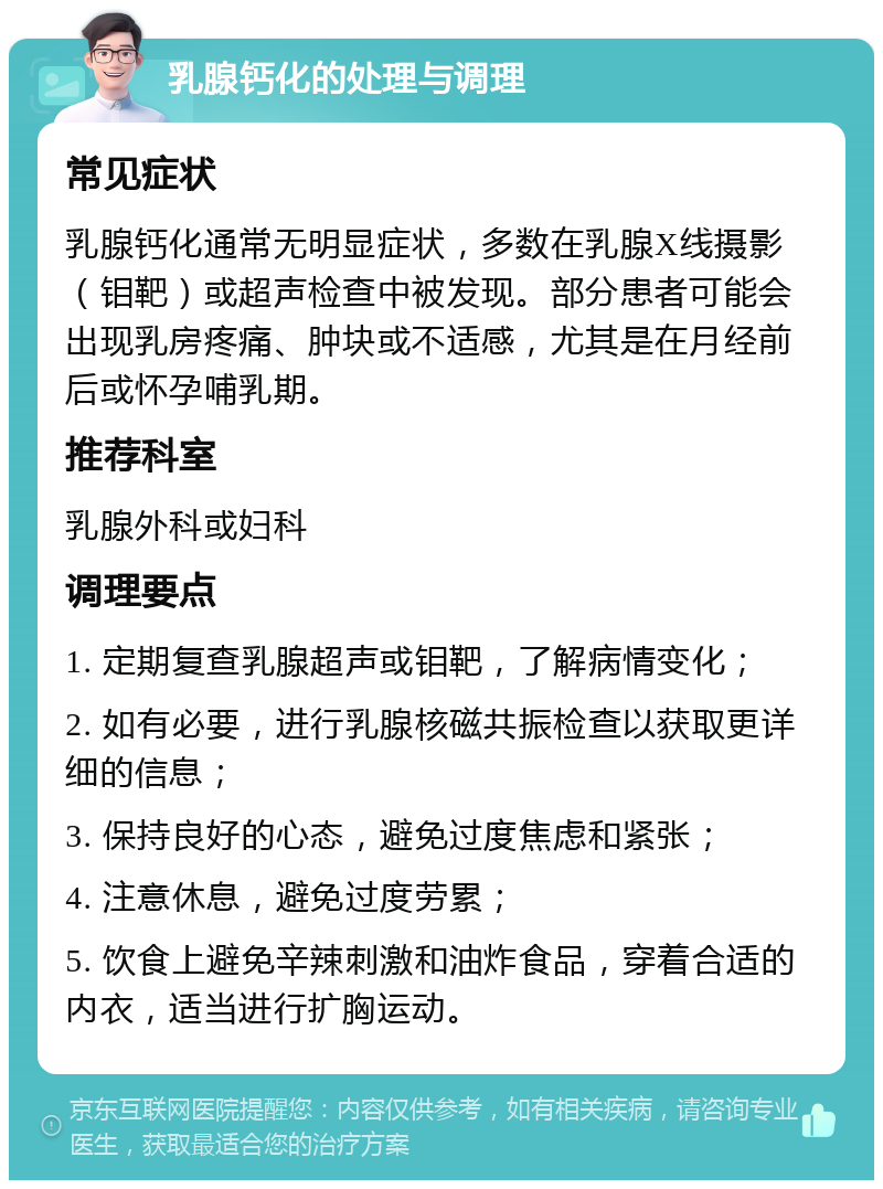 乳腺钙化的处理与调理 常见症状 乳腺钙化通常无明显症状，多数在乳腺X线摄影（钼靶）或超声检查中被发现。部分患者可能会出现乳房疼痛、肿块或不适感，尤其是在月经前后或怀孕哺乳期。 推荐科室 乳腺外科或妇科 调理要点 1. 定期复查乳腺超声或钼靶，了解病情变化； 2. 如有必要，进行乳腺核磁共振检查以获取更详细的信息； 3. 保持良好的心态，避免过度焦虑和紧张； 4. 注意休息，避免过度劳累； 5. 饮食上避免辛辣刺激和油炸食品，穿着合适的内衣，适当进行扩胸运动。