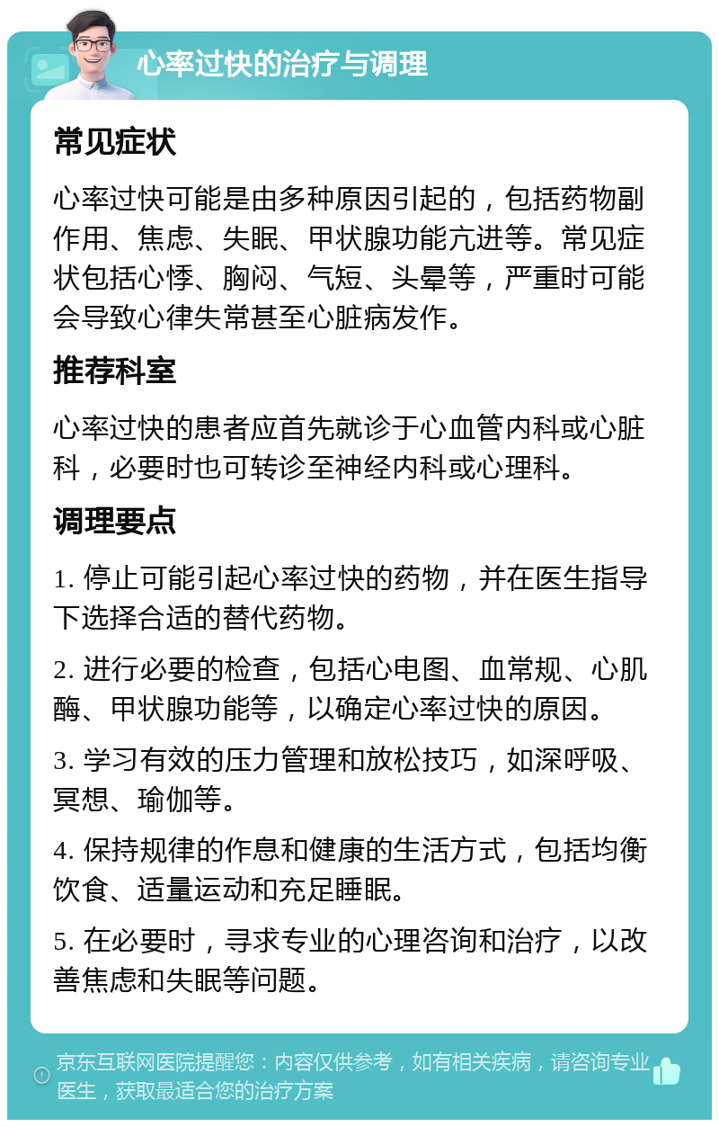 心率过快的治疗与调理 常见症状 心率过快可能是由多种原因引起的，包括药物副作用、焦虑、失眠、甲状腺功能亢进等。常见症状包括心悸、胸闷、气短、头晕等，严重时可能会导致心律失常甚至心脏病发作。 推荐科室 心率过快的患者应首先就诊于心血管内科或心脏科，必要时也可转诊至神经内科或心理科。 调理要点 1. 停止可能引起心率过快的药物，并在医生指导下选择合适的替代药物。 2. 进行必要的检查，包括心电图、血常规、心肌酶、甲状腺功能等，以确定心率过快的原因。 3. 学习有效的压力管理和放松技巧，如深呼吸、冥想、瑜伽等。 4. 保持规律的作息和健康的生活方式，包括均衡饮食、适量运动和充足睡眠。 5. 在必要时，寻求专业的心理咨询和治疗，以改善焦虑和失眠等问题。