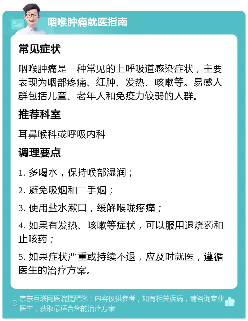 咽喉肿痛就医指南 常见症状 咽喉肿痛是一种常见的上呼吸道感染症状，主要表现为咽部疼痛、红肿、发热、咳嗽等。易感人群包括儿童、老年人和免疫力较弱的人群。 推荐科室 耳鼻喉科或呼吸内科 调理要点 1. 多喝水，保持喉部湿润； 2. 避免吸烟和二手烟； 3. 使用盐水漱口，缓解喉咙疼痛； 4. 如果有发热、咳嗽等症状，可以服用退烧药和止咳药； 5. 如果症状严重或持续不退，应及时就医，遵循医生的治疗方案。