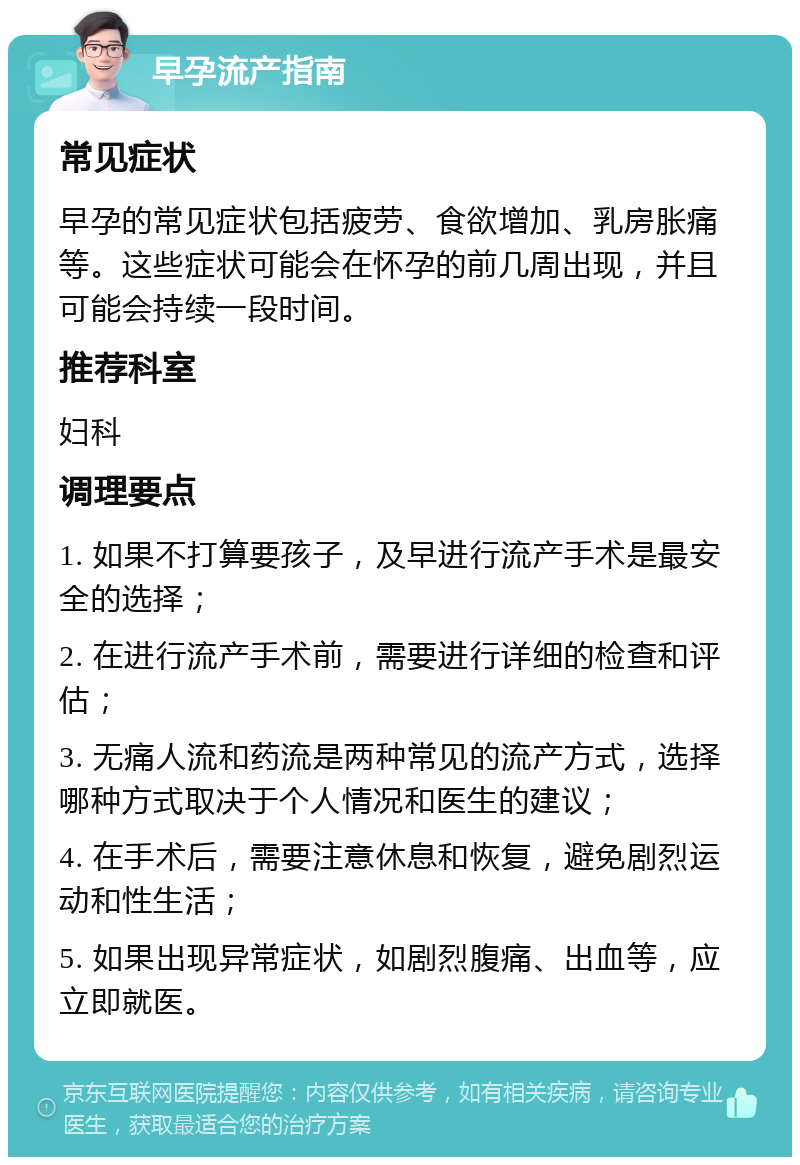 早孕流产指南 常见症状 早孕的常见症状包括疲劳、食欲增加、乳房胀痛等。这些症状可能会在怀孕的前几周出现，并且可能会持续一段时间。 推荐科室 妇科 调理要点 1. 如果不打算要孩子，及早进行流产手术是最安全的选择； 2. 在进行流产手术前，需要进行详细的检查和评估； 3. 无痛人流和药流是两种常见的流产方式，选择哪种方式取决于个人情况和医生的建议； 4. 在手术后，需要注意休息和恢复，避免剧烈运动和性生活； 5. 如果出现异常症状，如剧烈腹痛、出血等，应立即就医。