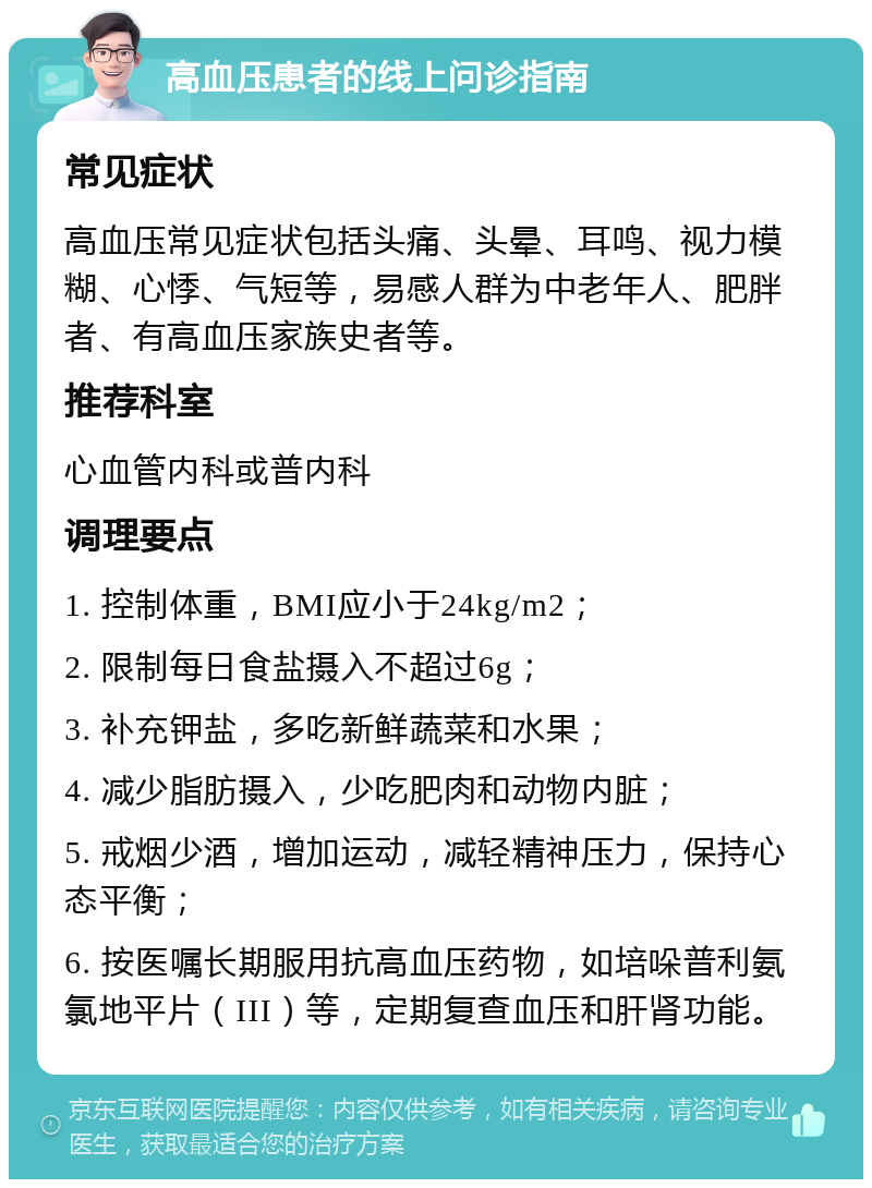 高血压患者的线上问诊指南 常见症状 高血压常见症状包括头痛、头晕、耳鸣、视力模糊、心悸、气短等，易感人群为中老年人、肥胖者、有高血压家族史者等。 推荐科室 心血管内科或普内科 调理要点 1. 控制体重，BMI应小于24kg/m2； 2. 限制每日食盐摄入不超过6g； 3. 补充钾盐，多吃新鲜蔬菜和水果； 4. 减少脂肪摄入，少吃肥肉和动物内脏； 5. 戒烟少酒，增加运动，减轻精神压力，保持心态平衡； 6. 按医嘱长期服用抗高血压药物，如培哚普利氨氯地平片（III）等，定期复查血压和肝肾功能。