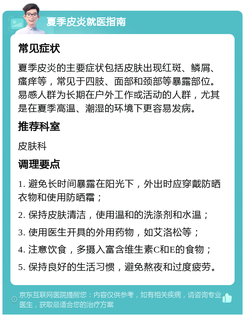 夏季皮炎就医指南 常见症状 夏季皮炎的主要症状包括皮肤出现红斑、鳞屑、瘙痒等，常见于四肢、面部和颈部等暴露部位。易感人群为长期在户外工作或活动的人群，尤其是在夏季高温、潮湿的环境下更容易发病。 推荐科室 皮肤科 调理要点 1. 避免长时间暴露在阳光下，外出时应穿戴防晒衣物和使用防晒霜； 2. 保持皮肤清洁，使用温和的洗涤剂和水温； 3. 使用医生开具的外用药物，如艾洛松等； 4. 注意饮食，多摄入富含维生素C和E的食物； 5. 保持良好的生活习惯，避免熬夜和过度疲劳。