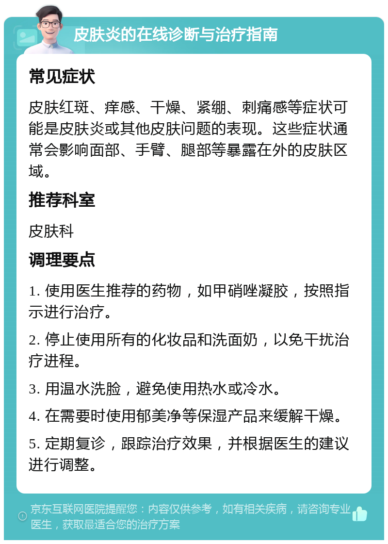 皮肤炎的在线诊断与治疗指南 常见症状 皮肤红斑、痒感、干燥、紧绷、刺痛感等症状可能是皮肤炎或其他皮肤问题的表现。这些症状通常会影响面部、手臂、腿部等暴露在外的皮肤区域。 推荐科室 皮肤科 调理要点 1. 使用医生推荐的药物，如甲硝唑凝胶，按照指示进行治疗。 2. 停止使用所有的化妆品和洗面奶，以免干扰治疗进程。 3. 用温水洗脸，避免使用热水或冷水。 4. 在需要时使用郁美净等保湿产品来缓解干燥。 5. 定期复诊，跟踪治疗效果，并根据医生的建议进行调整。