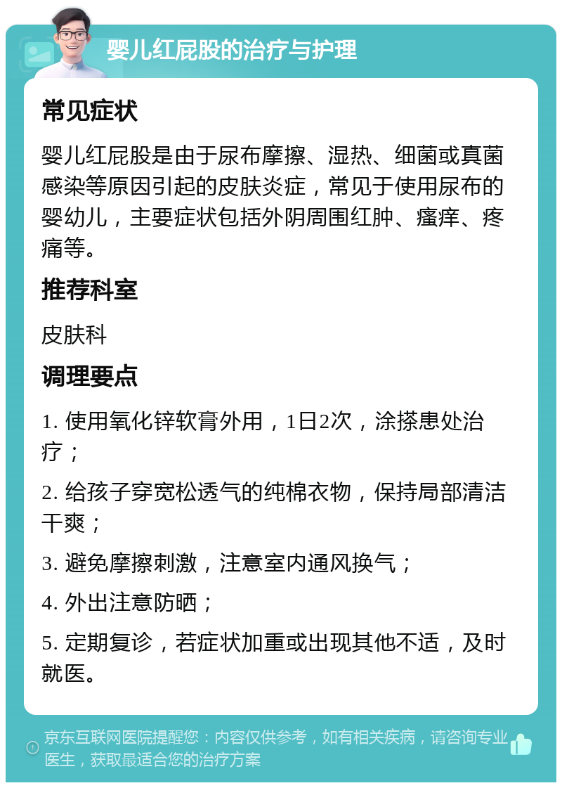 婴儿红屁股的治疗与护理 常见症状 婴儿红屁股是由于尿布摩擦、湿热、细菌或真菌感染等原因引起的皮肤炎症，常见于使用尿布的婴幼儿，主要症状包括外阴周围红肿、瘙痒、疼痛等。 推荐科室 皮肤科 调理要点 1. 使用氧化锌软膏外用，1日2次，涂搽患处治疗； 2. 给孩子穿宽松透气的纯棉衣物，保持局部清洁干爽； 3. 避免摩擦刺激，注意室内通风换气； 4. 外出注意防晒； 5. 定期复诊，若症状加重或出现其他不适，及时就医。