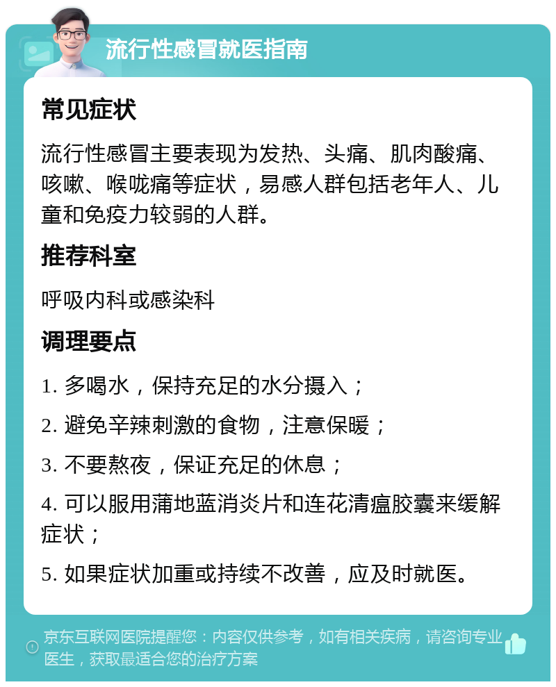 流行性感冒就医指南 常见症状 流行性感冒主要表现为发热、头痛、肌肉酸痛、咳嗽、喉咙痛等症状，易感人群包括老年人、儿童和免疫力较弱的人群。 推荐科室 呼吸内科或感染科 调理要点 1. 多喝水，保持充足的水分摄入； 2. 避免辛辣刺激的食物，注意保暖； 3. 不要熬夜，保证充足的休息； 4. 可以服用蒲地蓝消炎片和连花清瘟胶囊来缓解症状； 5. 如果症状加重或持续不改善，应及时就医。