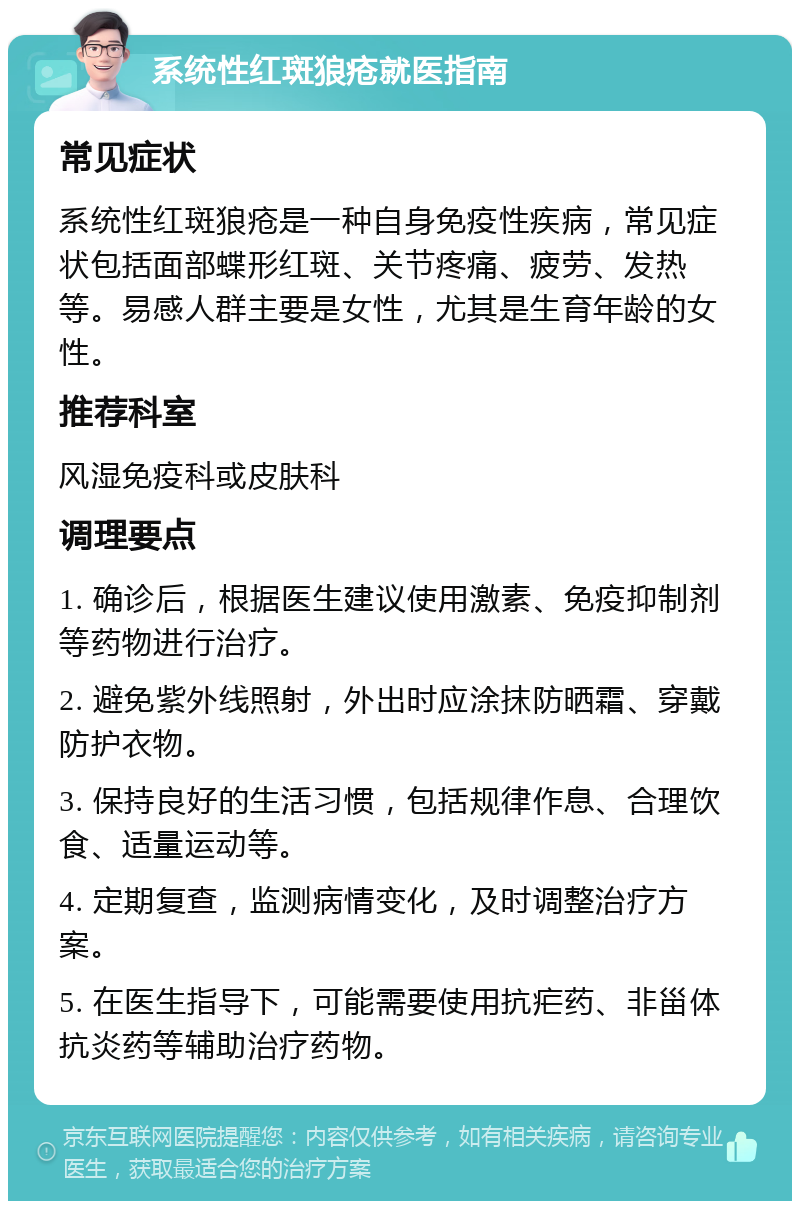 系统性红斑狼疮就医指南 常见症状 系统性红斑狼疮是一种自身免疫性疾病，常见症状包括面部蝶形红斑、关节疼痛、疲劳、发热等。易感人群主要是女性，尤其是生育年龄的女性。 推荐科室 风湿免疫科或皮肤科 调理要点 1. 确诊后，根据医生建议使用激素、免疫抑制剂等药物进行治疗。 2. 避免紫外线照射，外出时应涂抹防晒霜、穿戴防护衣物。 3. 保持良好的生活习惯，包括规律作息、合理饮食、适量运动等。 4. 定期复查，监测病情变化，及时调整治疗方案。 5. 在医生指导下，可能需要使用抗疟药、非甾体抗炎药等辅助治疗药物。