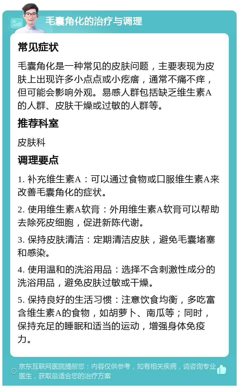 毛囊角化的治疗与调理 常见症状 毛囊角化是一种常见的皮肤问题，主要表现为皮肤上出现许多小点点或小疙瘩，通常不痛不痒，但可能会影响外观。易感人群包括缺乏维生素A的人群、皮肤干燥或过敏的人群等。 推荐科室 皮肤科 调理要点 1. 补充维生素A：可以通过食物或口服维生素A来改善毛囊角化的症状。 2. 使用维生素A软膏：外用维生素A软膏可以帮助去除死皮细胞，促进新陈代谢。 3. 保持皮肤清洁：定期清洁皮肤，避免毛囊堵塞和感染。 4. 使用温和的洗浴用品：选择不含刺激性成分的洗浴用品，避免皮肤过敏或干燥。 5. 保持良好的生活习惯：注意饮食均衡，多吃富含维生素A的食物，如胡萝卜、南瓜等；同时，保持充足的睡眠和适当的运动，增强身体免疫力。