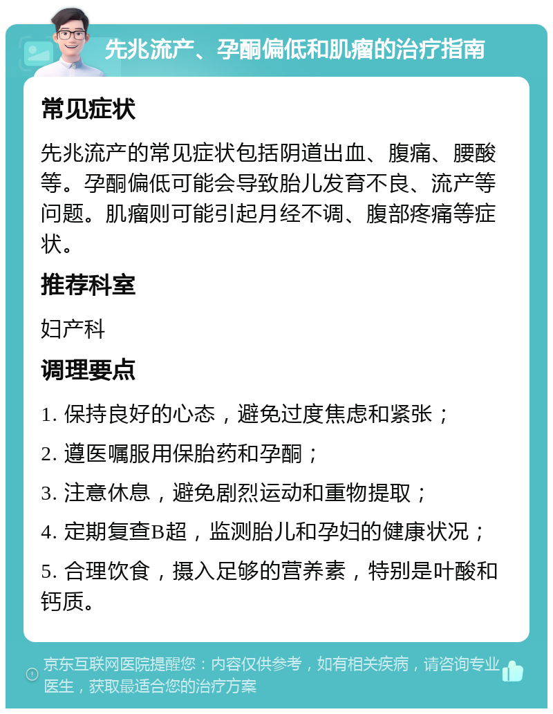 先兆流产、孕酮偏低和肌瘤的治疗指南 常见症状 先兆流产的常见症状包括阴道出血、腹痛、腰酸等。孕酮偏低可能会导致胎儿发育不良、流产等问题。肌瘤则可能引起月经不调、腹部疼痛等症状。 推荐科室 妇产科 调理要点 1. 保持良好的心态，避免过度焦虑和紧张； 2. 遵医嘱服用保胎药和孕酮； 3. 注意休息，避免剧烈运动和重物提取； 4. 定期复查B超，监测胎儿和孕妇的健康状况； 5. 合理饮食，摄入足够的营养素，特别是叶酸和钙质。