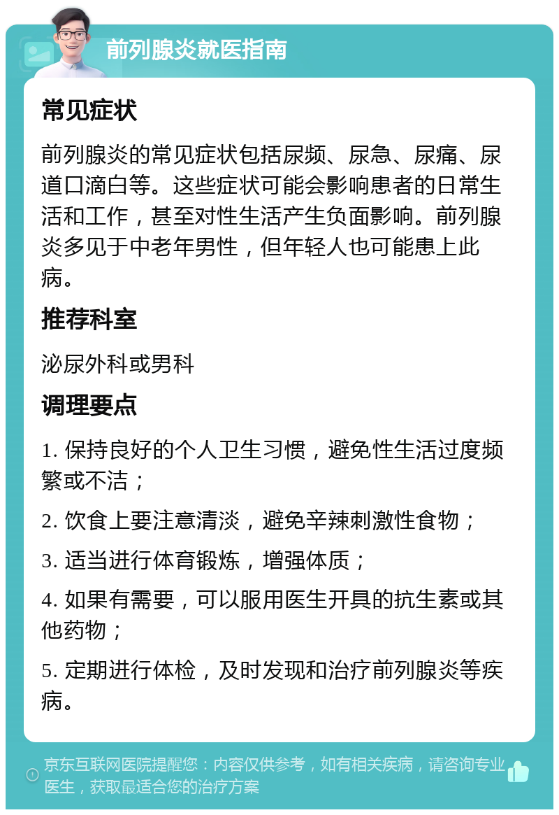 前列腺炎就医指南 常见症状 前列腺炎的常见症状包括尿频、尿急、尿痛、尿道口滴白等。这些症状可能会影响患者的日常生活和工作，甚至对性生活产生负面影响。前列腺炎多见于中老年男性，但年轻人也可能患上此病。 推荐科室 泌尿外科或男科 调理要点 1. 保持良好的个人卫生习惯，避免性生活过度频繁或不洁； 2. 饮食上要注意清淡，避免辛辣刺激性食物； 3. 适当进行体育锻炼，增强体质； 4. 如果有需要，可以服用医生开具的抗生素或其他药物； 5. 定期进行体检，及时发现和治疗前列腺炎等疾病。