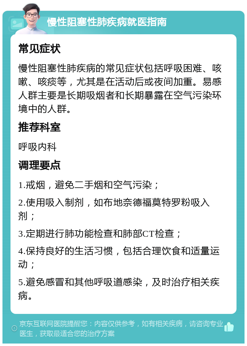 慢性阻塞性肺疾病就医指南 常见症状 慢性阻塞性肺疾病的常见症状包括呼吸困难、咳嗽、咳痰等，尤其是在活动后或夜间加重。易感人群主要是长期吸烟者和长期暴露在空气污染环境中的人群。 推荐科室 呼吸内科 调理要点 1.戒烟，避免二手烟和空气污染； 2.使用吸入制剂，如布地奈德福莫特罗粉吸入剂； 3.定期进行肺功能检查和肺部CT检查； 4.保持良好的生活习惯，包括合理饮食和适量运动； 5.避免感冒和其他呼吸道感染，及时治疗相关疾病。