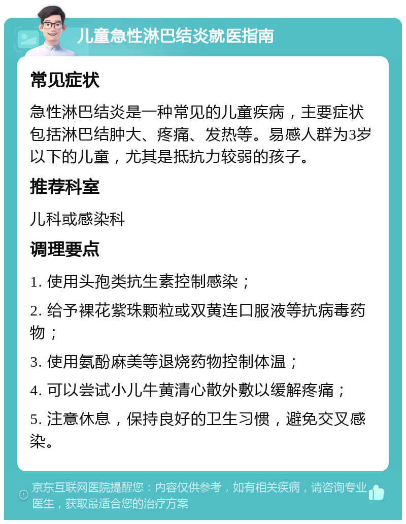 儿童急性淋巴结炎就医指南 常见症状 急性淋巴结炎是一种常见的儿童疾病，主要症状包括淋巴结肿大、疼痛、发热等。易感人群为3岁以下的儿童，尤其是抵抗力较弱的孩子。 推荐科室 儿科或感染科 调理要点 1. 使用头孢类抗生素控制感染； 2. 给予裸花紫珠颗粒或双黄连口服液等抗病毒药物； 3. 使用氨酚麻美等退烧药物控制体温； 4. 可以尝试小儿牛黄清心散外敷以缓解疼痛； 5. 注意休息，保持良好的卫生习惯，避免交叉感染。