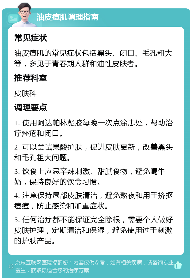 油皮痘肌调理指南 常见症状 油皮痘肌的常见症状包括黑头、闭口、毛孔粗大等，多见于青春期人群和油性皮肤者。 推荐科室 皮肤科 调理要点 1. 使用阿达帕林凝胶每晚一次点涂患处，帮助治疗痤疮和闭口。 2. 可以尝试果酸护肤，促进皮肤更新，改善黑头和毛孔粗大问题。 3. 饮食上应忌辛辣刺激、甜腻食物，避免喝牛奶，保持良好的饮食习惯。 4. 注意保持局部皮肤清洁，避免熬夜和用手挤抠痘痘，防止感染和加重症状。 5. 任何治疗都不能保证完全除根，需要个人做好皮肤护理，定期清洁和保湿，避免使用过于刺激的护肤产品。