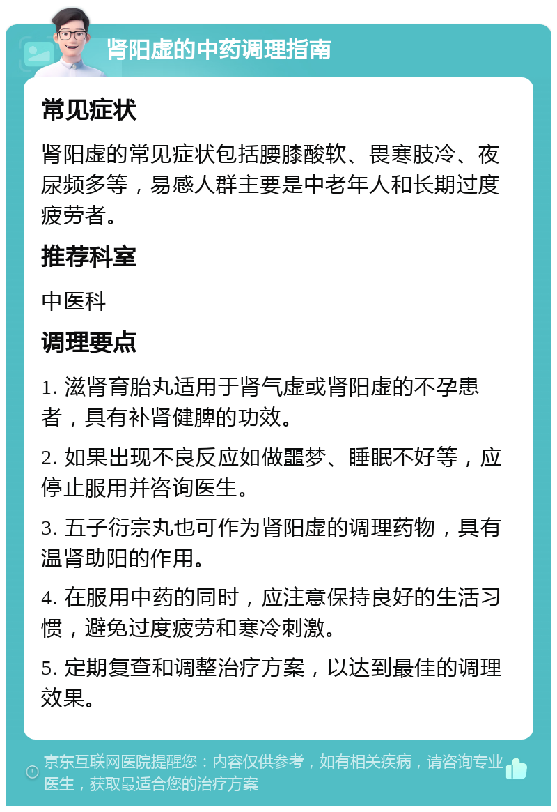 肾阳虚的中药调理指南 常见症状 肾阳虚的常见症状包括腰膝酸软、畏寒肢冷、夜尿频多等，易感人群主要是中老年人和长期过度疲劳者。 推荐科室 中医科 调理要点 1. 滋肾育胎丸适用于肾气虚或肾阳虚的不孕患者，具有补肾健脾的功效。 2. 如果出现不良反应如做噩梦、睡眠不好等，应停止服用并咨询医生。 3. 五子衍宗丸也可作为肾阳虚的调理药物，具有温肾助阳的作用。 4. 在服用中药的同时，应注意保持良好的生活习惯，避免过度疲劳和寒冷刺激。 5. 定期复查和调整治疗方案，以达到最佳的调理效果。