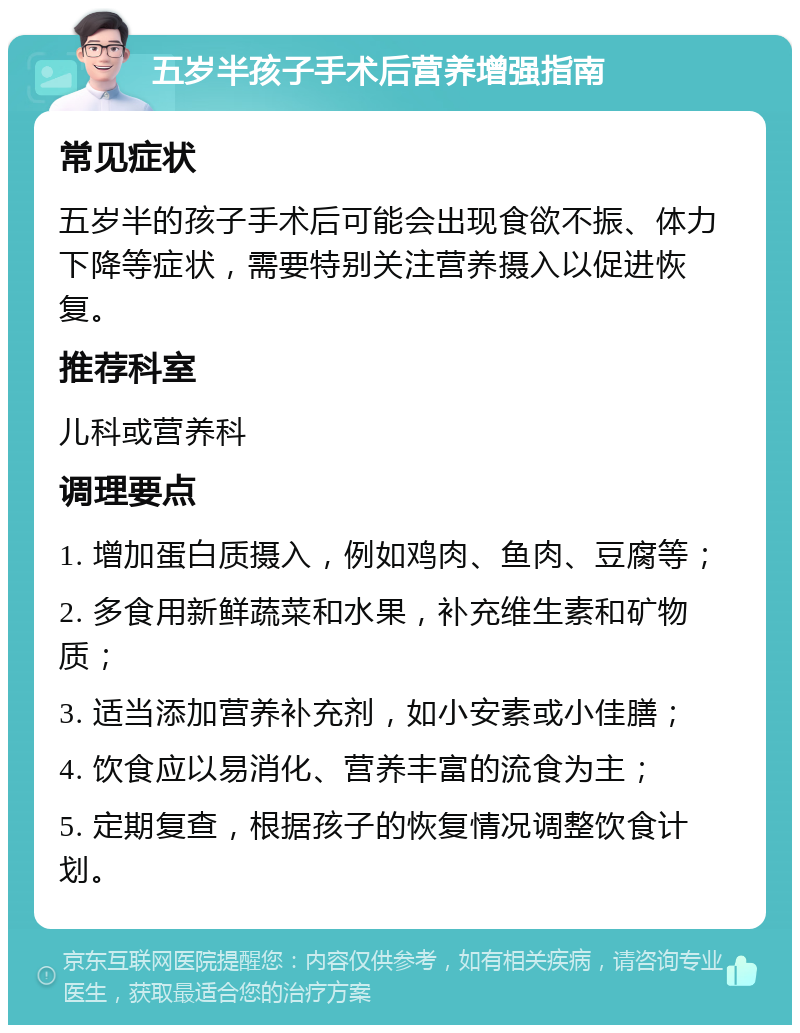 五岁半孩子手术后营养增强指南 常见症状 五岁半的孩子手术后可能会出现食欲不振、体力下降等症状，需要特别关注营养摄入以促进恢复。 推荐科室 儿科或营养科 调理要点 1. 增加蛋白质摄入，例如鸡肉、鱼肉、豆腐等； 2. 多食用新鲜蔬菜和水果，补充维生素和矿物质； 3. 适当添加营养补充剂，如小安素或小佳膳； 4. 饮食应以易消化、营养丰富的流食为主； 5. 定期复查，根据孩子的恢复情况调整饮食计划。