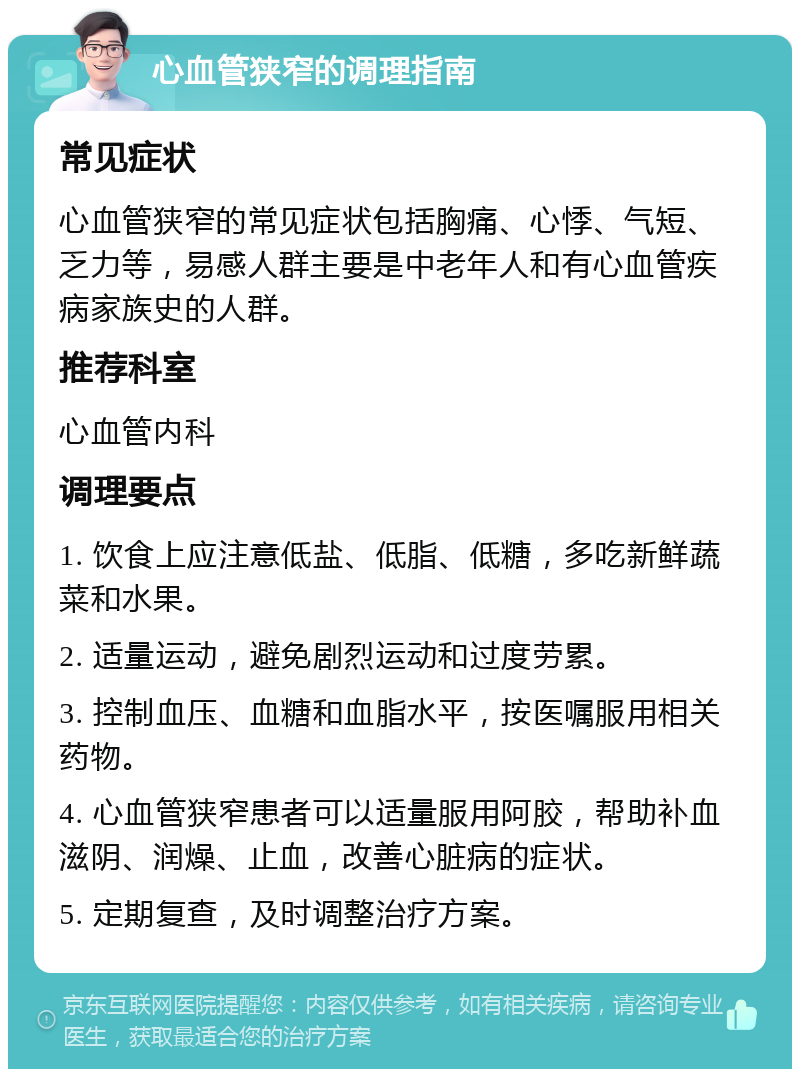 心血管狭窄的调理指南 常见症状 心血管狭窄的常见症状包括胸痛、心悸、气短、乏力等，易感人群主要是中老年人和有心血管疾病家族史的人群。 推荐科室 心血管内科 调理要点 1. 饮食上应注意低盐、低脂、低糖，多吃新鲜蔬菜和水果。 2. 适量运动，避免剧烈运动和过度劳累。 3. 控制血压、血糖和血脂水平，按医嘱服用相关药物。 4. 心血管狭窄患者可以适量服用阿胶，帮助补血滋阴、润燥、止血，改善心脏病的症状。 5. 定期复查，及时调整治疗方案。