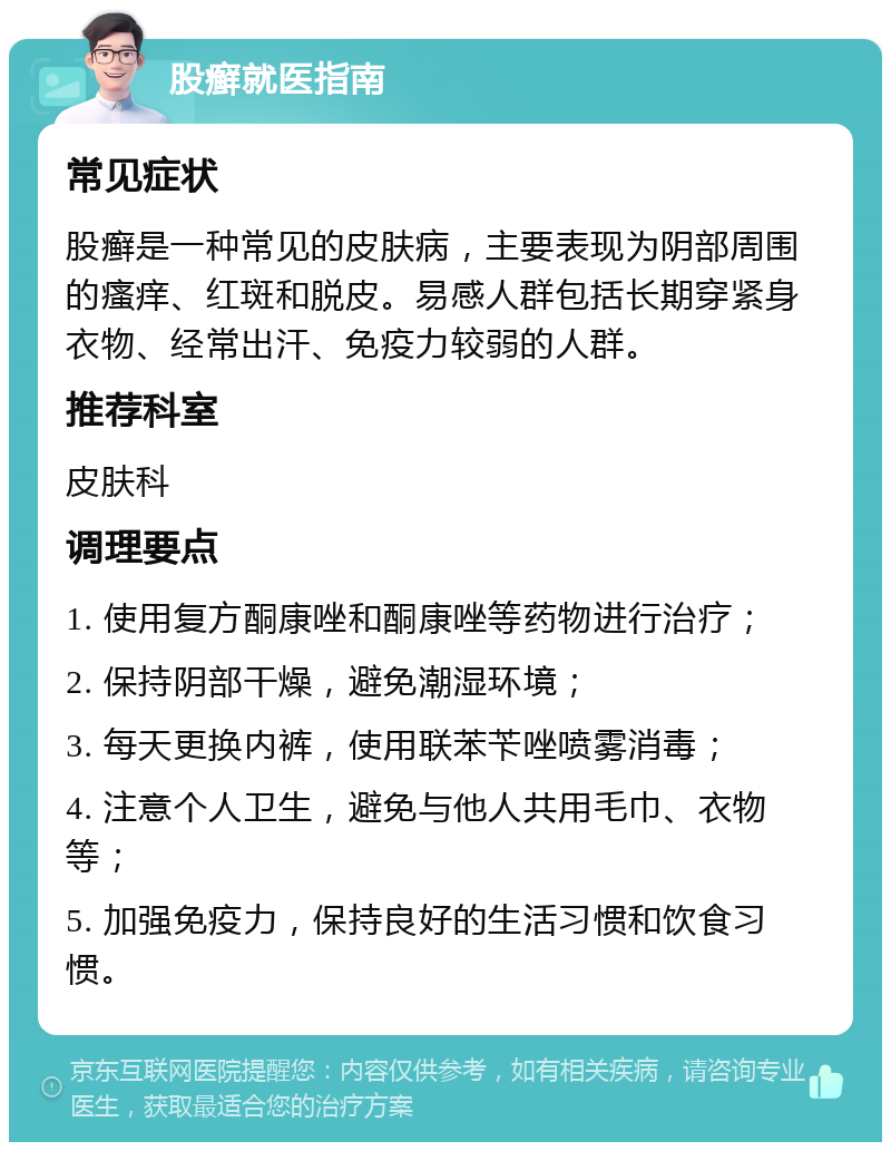 股癣就医指南 常见症状 股癣是一种常见的皮肤病，主要表现为阴部周围的瘙痒、红斑和脱皮。易感人群包括长期穿紧身衣物、经常出汗、免疫力较弱的人群。 推荐科室 皮肤科 调理要点 1. 使用复方酮康唑和酮康唑等药物进行治疗； 2. 保持阴部干燥，避免潮湿环境； 3. 每天更换内裤，使用联苯苄唑喷雾消毒； 4. 注意个人卫生，避免与他人共用毛巾、衣物等； 5. 加强免疫力，保持良好的生活习惯和饮食习惯。