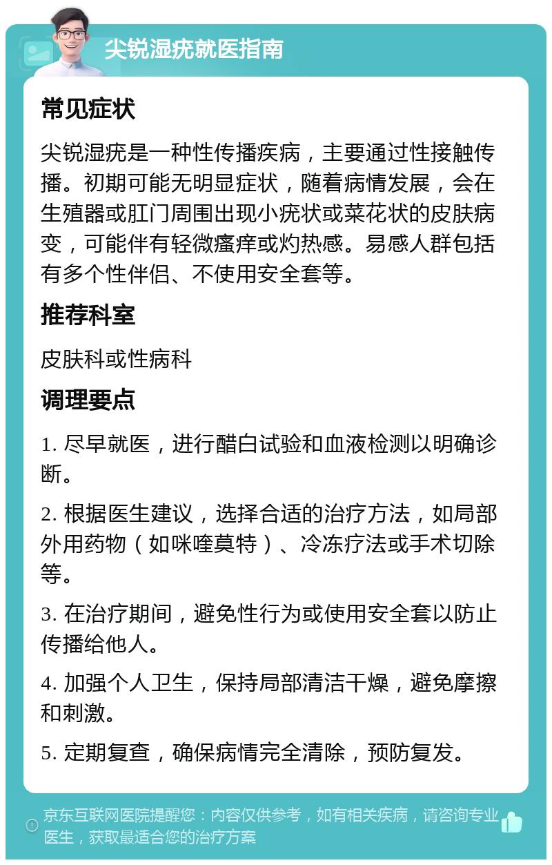 尖锐湿疣就医指南 常见症状 尖锐湿疣是一种性传播疾病，主要通过性接触传播。初期可能无明显症状，随着病情发展，会在生殖器或肛门周围出现小疣状或菜花状的皮肤病变，可能伴有轻微瘙痒或灼热感。易感人群包括有多个性伴侣、不使用安全套等。 推荐科室 皮肤科或性病科 调理要点 1. 尽早就医，进行醋白试验和血液检测以明确诊断。 2. 根据医生建议，选择合适的治疗方法，如局部外用药物（如咪喹莫特）、冷冻疗法或手术切除等。 3. 在治疗期间，避免性行为或使用安全套以防止传播给他人。 4. 加强个人卫生，保持局部清洁干燥，避免摩擦和刺激。 5. 定期复查，确保病情完全清除，预防复发。