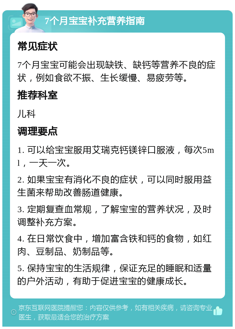 7个月宝宝补充营养指南 常见症状 7个月宝宝可能会出现缺铁、缺钙等营养不良的症状，例如食欲不振、生长缓慢、易疲劳等。 推荐科室 儿科 调理要点 1. 可以给宝宝服用艾瑞克钙镁锌口服液，每次5ml，一天一次。 2. 如果宝宝有消化不良的症状，可以同时服用益生菌来帮助改善肠道健康。 3. 定期复查血常规，了解宝宝的营养状况，及时调整补充方案。 4. 在日常饮食中，增加富含铁和钙的食物，如红肉、豆制品、奶制品等。 5. 保持宝宝的生活规律，保证充足的睡眠和适量的户外活动，有助于促进宝宝的健康成长。