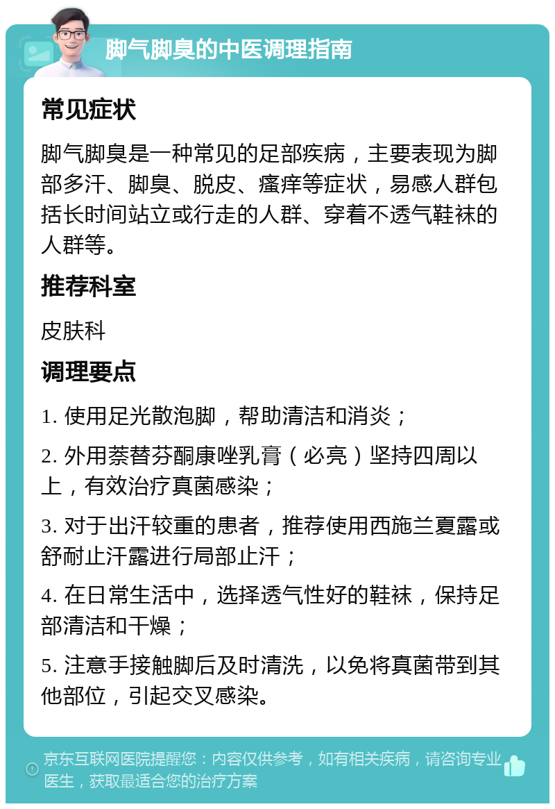 脚气脚臭的中医调理指南 常见症状 脚气脚臭是一种常见的足部疾病，主要表现为脚部多汗、脚臭、脱皮、瘙痒等症状，易感人群包括长时间站立或行走的人群、穿着不透气鞋袜的人群等。 推荐科室 皮肤科 调理要点 1. 使用足光散泡脚，帮助清洁和消炎； 2. 外用萘替芬酮康唑乳膏（必亮）坚持四周以上，有效治疗真菌感染； 3. 对于出汗较重的患者，推荐使用西施兰夏露或舒耐止汗露进行局部止汗； 4. 在日常生活中，选择透气性好的鞋袜，保持足部清洁和干燥； 5. 注意手接触脚后及时清洗，以免将真菌带到其他部位，引起交叉感染。