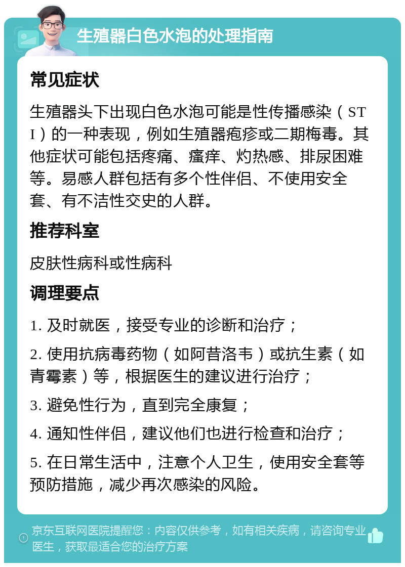 生殖器白色水泡的处理指南 常见症状 生殖器头下出现白色水泡可能是性传播感染（STI）的一种表现，例如生殖器疱疹或二期梅毒。其他症状可能包括疼痛、瘙痒、灼热感、排尿困难等。易感人群包括有多个性伴侣、不使用安全套、有不洁性交史的人群。 推荐科室 皮肤性病科或性病科 调理要点 1. 及时就医，接受专业的诊断和治疗； 2. 使用抗病毒药物（如阿昔洛韦）或抗生素（如青霉素）等，根据医生的建议进行治疗； 3. 避免性行为，直到完全康复； 4. 通知性伴侣，建议他们也进行检查和治疗； 5. 在日常生活中，注意个人卫生，使用安全套等预防措施，减少再次感染的风险。