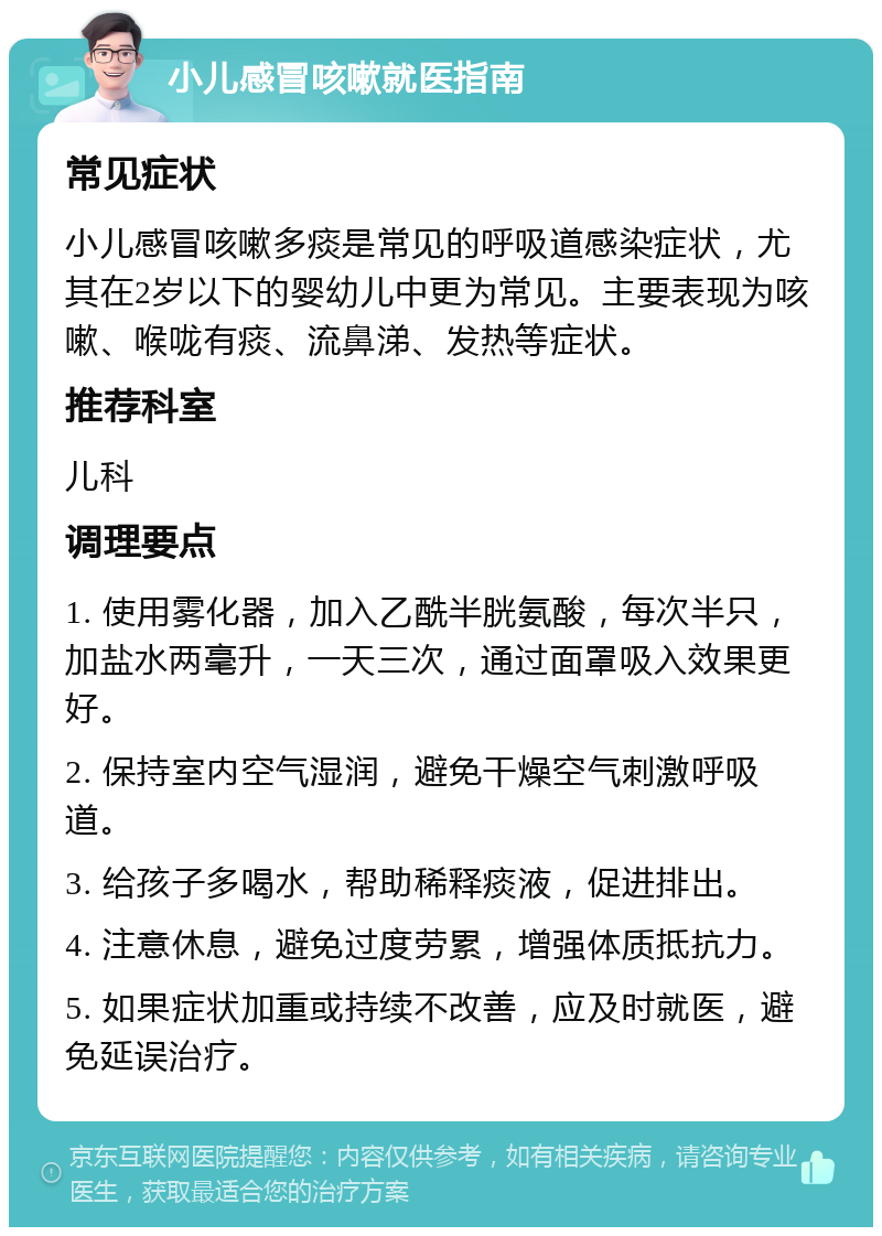 小儿感冒咳嗽就医指南 常见症状 小儿感冒咳嗽多痰是常见的呼吸道感染症状，尤其在2岁以下的婴幼儿中更为常见。主要表现为咳嗽、喉咙有痰、流鼻涕、发热等症状。 推荐科室 儿科 调理要点 1. 使用雾化器，加入乙酰半胱氨酸，每次半只，加盐水两毫升，一天三次，通过面罩吸入效果更好。 2. 保持室内空气湿润，避免干燥空气刺激呼吸道。 3. 给孩子多喝水，帮助稀释痰液，促进排出。 4. 注意休息，避免过度劳累，增强体质抵抗力。 5. 如果症状加重或持续不改善，应及时就医，避免延误治疗。