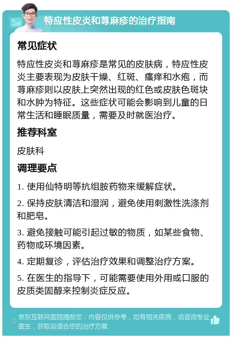 特应性皮炎和荨麻疹的治疗指南 常见症状 特应性皮炎和荨麻疹是常见的皮肤病，特应性皮炎主要表现为皮肤干燥、红斑、瘙痒和水疱，而荨麻疹则以皮肤上突然出现的红色或皮肤色斑块和水肿为特征。这些症状可能会影响到儿童的日常生活和睡眠质量，需要及时就医治疗。 推荐科室 皮肤科 调理要点 1. 使用仙特明等抗组胺药物来缓解症状。 2. 保持皮肤清洁和湿润，避免使用刺激性洗涤剂和肥皂。 3. 避免接触可能引起过敏的物质，如某些食物、药物或环境因素。 4. 定期复诊，评估治疗效果和调整治疗方案。 5. 在医生的指导下，可能需要使用外用或口服的皮质类固醇来控制炎症反应。