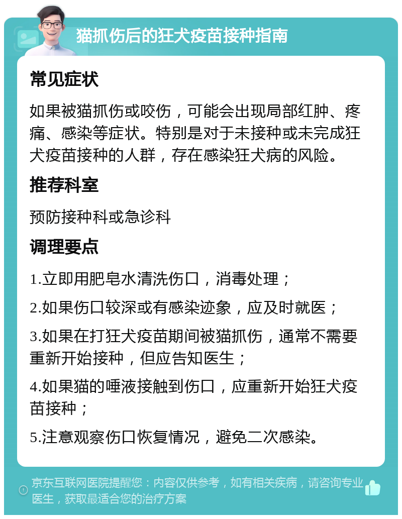 猫抓伤后的狂犬疫苗接种指南 常见症状 如果被猫抓伤或咬伤，可能会出现局部红肿、疼痛、感染等症状。特别是对于未接种或未完成狂犬疫苗接种的人群，存在感染狂犬病的风险。 推荐科室 预防接种科或急诊科 调理要点 1.立即用肥皂水清洗伤口，消毒处理； 2.如果伤口较深或有感染迹象，应及时就医； 3.如果在打狂犬疫苗期间被猫抓伤，通常不需要重新开始接种，但应告知医生； 4.如果猫的唾液接触到伤口，应重新开始狂犬疫苗接种； 5.注意观察伤口恢复情况，避免二次感染。