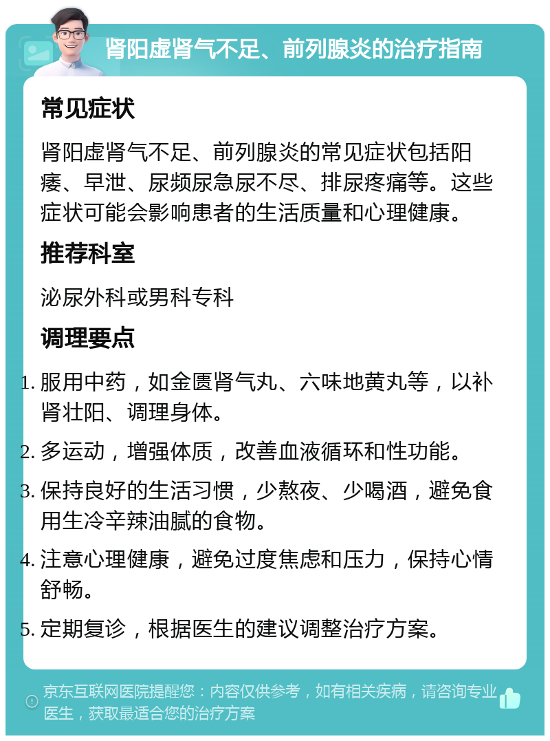 肾阳虚肾气不足、前列腺炎的治疗指南 常见症状 肾阳虚肾气不足、前列腺炎的常见症状包括阳痿、早泄、尿频尿急尿不尽、排尿疼痛等。这些症状可能会影响患者的生活质量和心理健康。 推荐科室 泌尿外科或男科专科 调理要点 服用中药，如金匮肾气丸、六味地黄丸等，以补肾壮阳、调理身体。 多运动，增强体质，改善血液循环和性功能。 保持良好的生活习惯，少熬夜、少喝酒，避免食用生冷辛辣油腻的食物。 注意心理健康，避免过度焦虑和压力，保持心情舒畅。 定期复诊，根据医生的建议调整治疗方案。