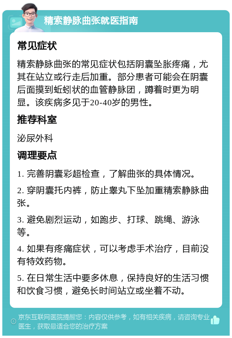 精索静脉曲张就医指南 常见症状 精索静脉曲张的常见症状包括阴囊坠胀疼痛，尤其在站立或行走后加重。部分患者可能会在阴囊后面摸到蚯蚓状的血管静脉团，蹲着时更为明显。该疾病多见于20-40岁的男性。 推荐科室 泌尿外科 调理要点 1. 完善阴囊彩超检查，了解曲张的具体情况。 2. 穿阴囊托内裤，防止睾丸下坠加重精索静脉曲张。 3. 避免剧烈运动，如跑步、打球、跳绳、游泳等。 4. 如果有疼痛症状，可以考虑手术治疗，目前没有特效药物。 5. 在日常生活中要多休息，保持良好的生活习惯和饮食习惯，避免长时间站立或坐着不动。