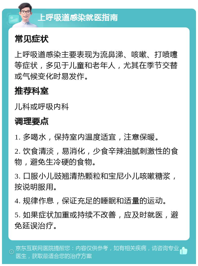 上呼吸道感染就医指南 常见症状 上呼吸道感染主要表现为流鼻涕、咳嗽、打喷嚏等症状，多见于儿童和老年人，尤其在季节交替或气候变化时易发作。 推荐科室 儿科或呼吸内科 调理要点 1. 多喝水，保持室内温度适宜，注意保暖。 2. 饮食清淡，易消化，少食辛辣油腻刺激性的食物，避免生冷硬的食物。 3. 口服小儿豉翘清热颗粒和宝尼小儿咳嗽糖浆，按说明服用。 4. 规律作息，保证充足的睡眠和适量的运动。 5. 如果症状加重或持续不改善，应及时就医，避免延误治疗。