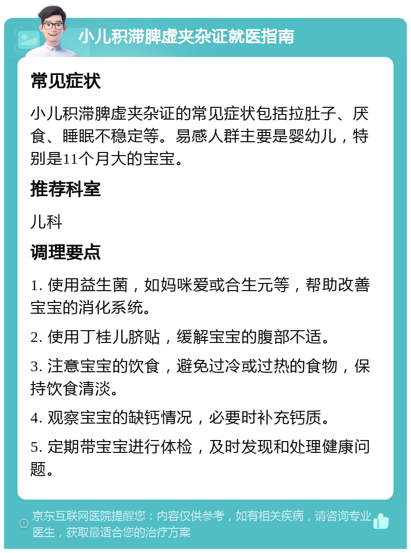 小儿积滞脾虚夹杂证就医指南 常见症状 小儿积滞脾虚夹杂证的常见症状包括拉肚子、厌食、睡眠不稳定等。易感人群主要是婴幼儿，特别是11个月大的宝宝。 推荐科室 儿科 调理要点 1. 使用益生菌，如妈咪爱或合生元等，帮助改善宝宝的消化系统。 2. 使用丁桂儿脐贴，缓解宝宝的腹部不适。 3. 注意宝宝的饮食，避免过冷或过热的食物，保持饮食清淡。 4. 观察宝宝的缺钙情况，必要时补充钙质。 5. 定期带宝宝进行体检，及时发现和处理健康问题。