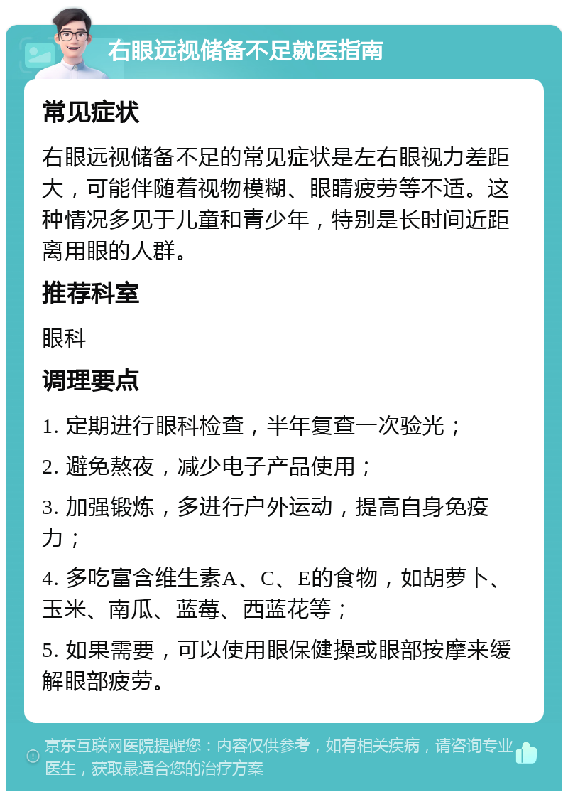 右眼远视储备不足就医指南 常见症状 右眼远视储备不足的常见症状是左右眼视力差距大，可能伴随着视物模糊、眼睛疲劳等不适。这种情况多见于儿童和青少年，特别是长时间近距离用眼的人群。 推荐科室 眼科 调理要点 1. 定期进行眼科检查，半年复查一次验光； 2. 避免熬夜，减少电子产品使用； 3. 加强锻炼，多进行户外运动，提高自身免疫力； 4. 多吃富含维生素A、C、E的食物，如胡萝卜、玉米、南瓜、蓝莓、西蓝花等； 5. 如果需要，可以使用眼保健操或眼部按摩来缓解眼部疲劳。