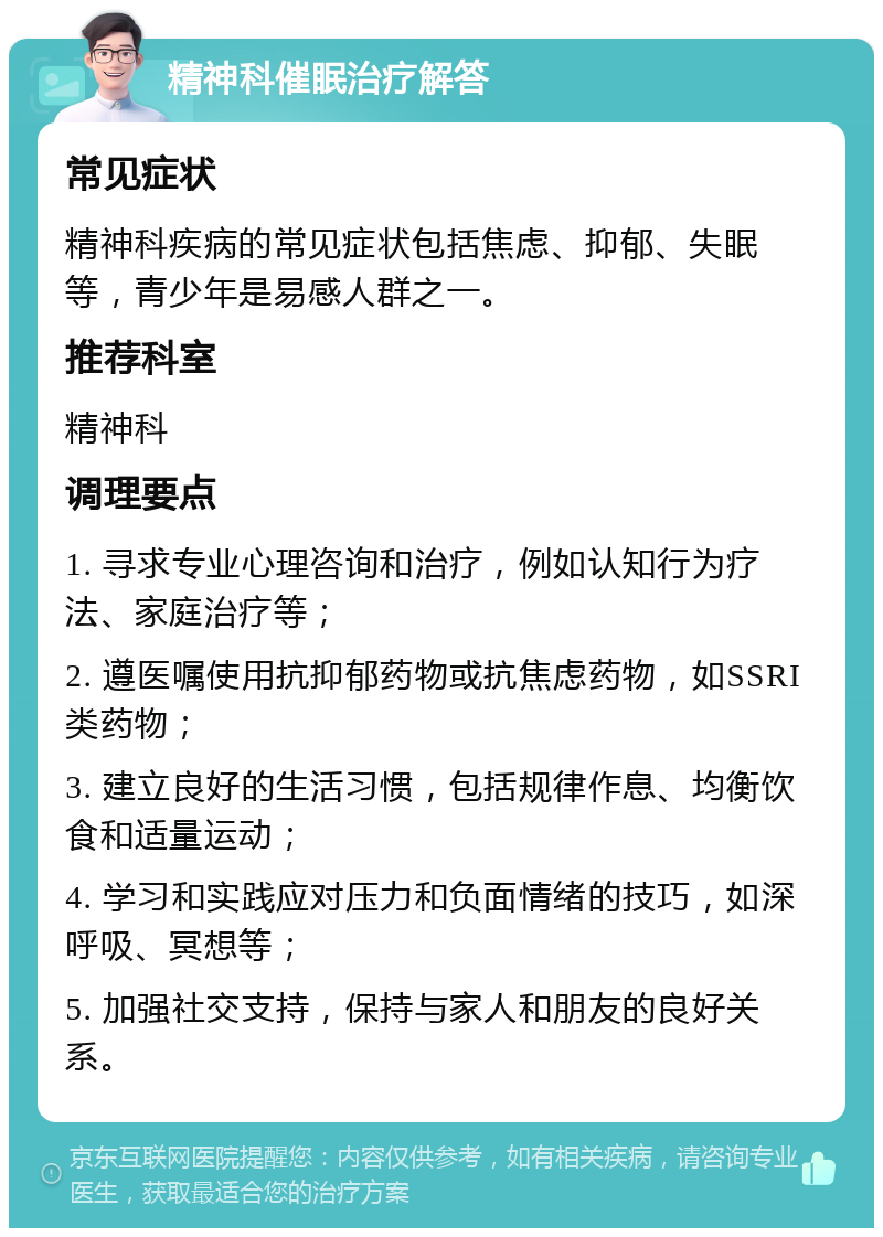 精神科催眠治疗解答 常见症状 精神科疾病的常见症状包括焦虑、抑郁、失眠等，青少年是易感人群之一。 推荐科室 精神科 调理要点 1. 寻求专业心理咨询和治疗，例如认知行为疗法、家庭治疗等； 2. 遵医嘱使用抗抑郁药物或抗焦虑药物，如SSRI类药物； 3. 建立良好的生活习惯，包括规律作息、均衡饮食和适量运动； 4. 学习和实践应对压力和负面情绪的技巧，如深呼吸、冥想等； 5. 加强社交支持，保持与家人和朋友的良好关系。