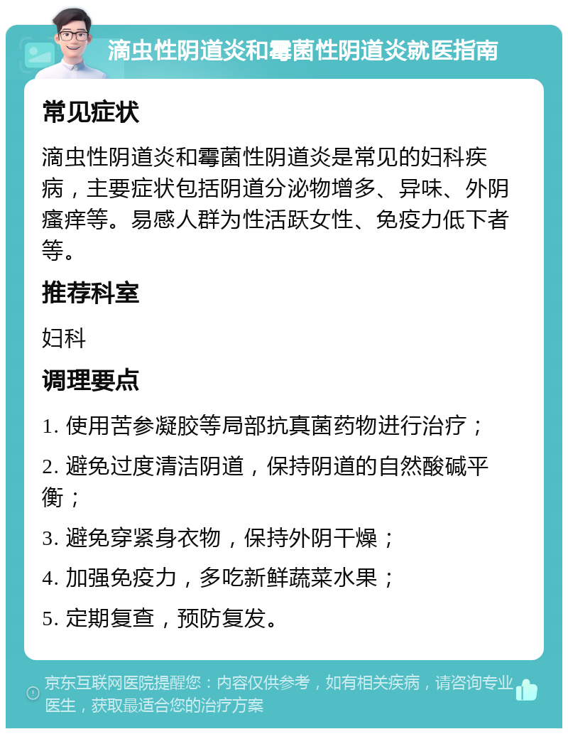 滴虫性阴道炎和霉菌性阴道炎就医指南 常见症状 滴虫性阴道炎和霉菌性阴道炎是常见的妇科疾病，主要症状包括阴道分泌物增多、异味、外阴瘙痒等。易感人群为性活跃女性、免疫力低下者等。 推荐科室 妇科 调理要点 1. 使用苦参凝胶等局部抗真菌药物进行治疗； 2. 避免过度清洁阴道，保持阴道的自然酸碱平衡； 3. 避免穿紧身衣物，保持外阴干燥； 4. 加强免疫力，多吃新鲜蔬菜水果； 5. 定期复查，预防复发。