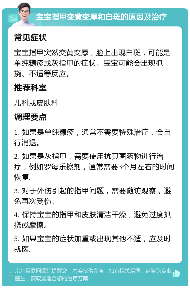 宝宝指甲变黄变厚和白斑的原因及治疗 常见症状 宝宝指甲突然变黄变厚，脸上出现白斑，可能是单纯糠疹或灰指甲的症状。宝宝可能会出现抓挠、不适等反应。 推荐科室 儿科或皮肤科 调理要点 1. 如果是单纯糠疹，通常不需要特殊治疗，会自行消退。 2. 如果是灰指甲，需要使用抗真菌药物进行治疗，例如罗每乐擦剂，通常需要3个月左右的时间恢复。 3. 对于外伤引起的指甲问题，需要随访观察，避免再次受伤。 4. 保持宝宝的指甲和皮肤清洁干燥，避免过度抓挠或摩擦。 5. 如果宝宝的症状加重或出现其他不适，应及时就医。